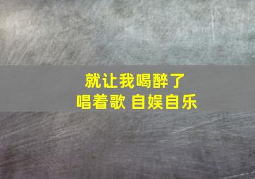 就让我喝醉了 唱着歌 自娱自乐